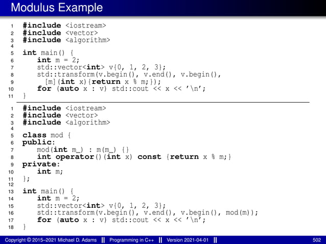 Modulus Example
1 #include <iostream>
2 #include <vector>
3 #include <algorithm>
4
5 int main() {
6 int m = 2;
7 std::vector<int> v{0, 1, 2, 3};
8 std::transform(v.begin(), v.end(), v.begin(),
9 [m](int x){return x % m;});
10 for (auto x : v) std::cout << x << ’n’;
11 }
1 #include <iostream>
2 #include <vector>
3 #include <algorithm>
4
5 class mod {
6 public:
7 mod(int m_) : m(m_) {}
8 int operator()(int x) const {return x % m;}
9 private:
10 int m;
11 };
12
13 int main() {
14 int m = 2;
15 std::vector<int> v{0, 1, 2, 3};
16 std::transform(v.begin(), v.end(), v.begin(), mod(m));
17 for (auto x : v) std::cout << x << ’n’;
18 }
Copyright © 2015–2021 Michael D. Adams Programming in C++ Version 2021-04-01 502
 