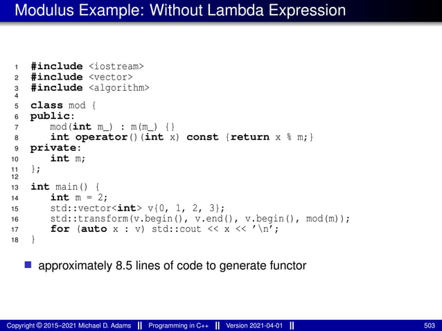 Modulus Example: Without Lambda Expression
1 #include <iostream>
2 #include <vector>
3 #include <algorithm>
4
5 class mod {
6 public:
7 mod(int m_) : m(m_) {}
8 int operator()(int x) const {return x % m;}
9 private:
10 int m;
11 };
12
13 int main() {
14 int m = 2;
15 std::vector<int> v{0, 1, 2, 3};
16 std::transform(v.begin(), v.end(), v.begin(), mod(m));
17 for (auto x : v) std::cout << x << ’n’;
18 }
■ approximately 8.5 lines of code to generate functor
Copyright © 2015–2021 Michael D. Adams Programming in C++ Version 2021-04-01 503
 