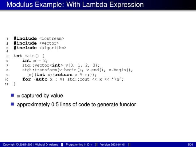 Modulus Example: With Lambda Expression
1 #include <iostream>
2 #include <vector>
3 #include <algorithm>
4
5 int main() {
6 int m = 2;
7 std::vector<int> v{0, 1, 2, 3};
8 std::transform(v.begin(), v.end(), v.begin(),
9 [m](int x){return x % m;});
10 for (auto x : v) std::cout << x << ’n’;
11 }
■ m captured by value
■ approximately 0.5 lines of code to generate functor
Copyright © 2015–2021 Michael D. Adams Programming in C++ Version 2021-04-01 504
 