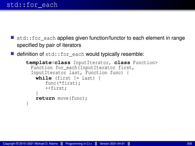 std::for_each
■ std::for_each applies given function/functor to each element in range
specified by pair of iterators
■ definition of std::for_each would typically resemble:
template<class InputIterator, class Function>
Function for_each(InputIterator first,
InputIterator last, Function func) {
while (first != last) {
func(*first);
++first;
}
return move(func);
}
Copyright © 2015–2021 Michael D. Adams Programming in C++ Version 2021-04-01 505
 