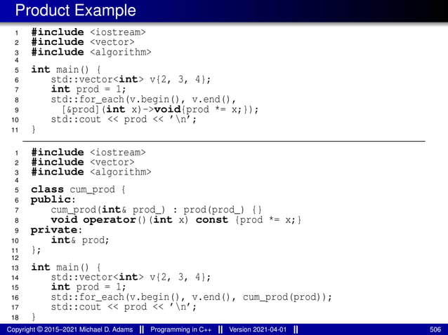 Product Example
1 #include <iostream>
2 #include <vector>
3 #include <algorithm>
4
5 int main() {
6 std::vector<int> v{2, 3, 4};
7 int prod = 1;
8 std::for_each(v.begin(), v.end(),
9 [&prod](int x)->void{prod *= x;});
10 std::cout << prod << ’n’;
11 }
1 #include <iostream>
2 #include <vector>
3 #include <algorithm>
4
5 class cum_prod {
6 public:
7 cum_prod(int& prod_) : prod(prod_) {}
8 void operator()(int x) const {prod *= x;}
9 private:
10 int& prod;
11 };
12
13 int main() {
14 std::vector<int> v{2, 3, 4};
15 int prod = 1;
16 std::for_each(v.begin(), v.end(), cum_prod(prod));
17 std::cout << prod << ’n’;
18 }
Copyright © 2015–2021 Michael D. Adams Programming in C++ Version 2021-04-01 506
 