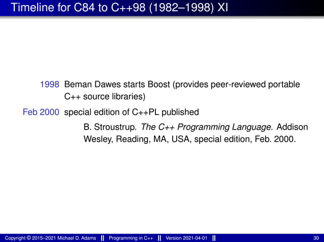 Timeline for C84 to C++98 (1982–1998) XI
1998 Beman Dawes starts Boost (provides peer-reviewed portable
C++ source libraries)
Feb 2000 special edition of C++PL published
B. Stroustrup. The C++ Programming Language. Addison
Wesley, Reading, MA, USA, special edition, Feb. 2000.
Copyright © 2015–2021 Michael D. Adams Programming in C++ Version 2021-04-01 30
 