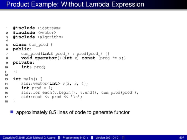 Product Example: Without Lambda Expression
1 #include <iostream>
2 #include <vector>
3 #include <algorithm>
4
5 class cum_prod {
6 public:
7 cum_prod(int& prod_) : prod(prod_) {}
8 void operator()(int x) const {prod *= x;}
9 private:
10 int& prod;
11 };
12
13 int main() {
14 std::vector<int> v{2, 3, 4};
15 int prod = 1;
16 std::for_each(v.begin(), v.end(), cum_prod(prod));
17 std::cout << prod << ’n’;
18 }
■ approximately 8.5 lines of code to generate functor
Copyright © 2015–2021 Michael D. Adams Programming in C++ Version 2021-04-01 507
 