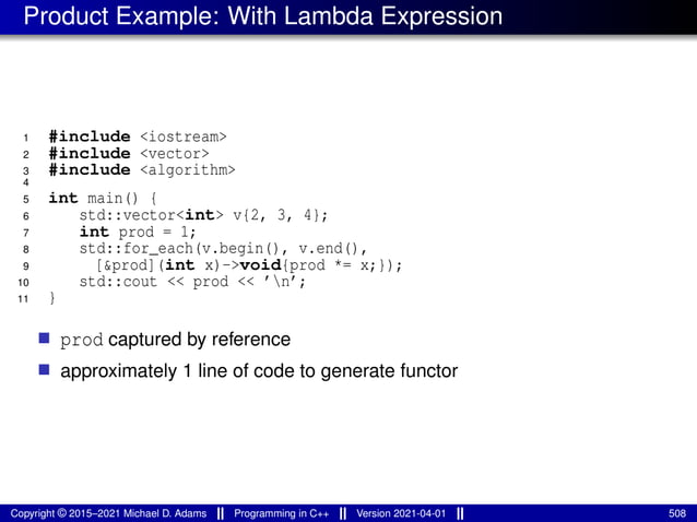 Product Example: With Lambda Expression
1 #include <iostream>
2 #include <vector>
3 #include <algorithm>
4
5 int main() {
6 std::vector<int> v{2, 3, 4};
7 int prod = 1;
8 std::for_each(v.begin(), v.end(),
9 [&prod](int x)->void{prod *= x;});
10 std::cout << prod << ’n’;
11 }
■ prod captured by reference
■ approximately 1 line of code to generate functor
Copyright © 2015–2021 Michael D. Adams Programming in C++ Version 2021-04-01 508
 