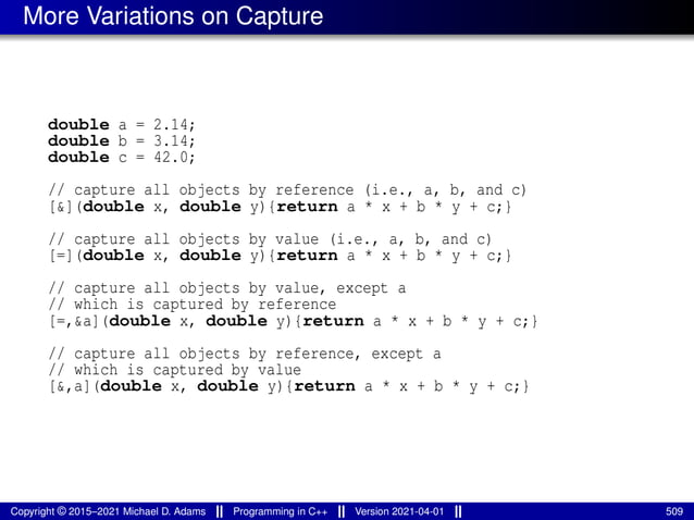 More Variations on Capture
double a = 2.14;
double b = 3.14;
double c = 42.0;
// capture all objects by reference (i.e., a, b, and c)
[&](double x, double y){return a * x + b * y + c;}
// capture all objects by value (i.e., a, b, and c)
[=](double x, double y){return a * x + b * y + c;}
// capture all objects by value, except a
// which is captured by reference
[=,&a](double x, double y){return a * x + b * y + c;}
// capture all objects by reference, except a
// which is captured by value
[&,a](double x, double y){return a * x + b * y + c;}
Copyright © 2015–2021 Michael D. Adams Programming in C++ Version 2021-04-01 509
 