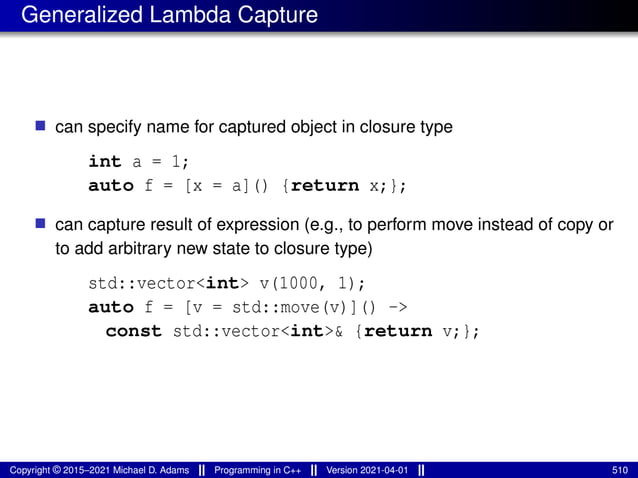 Generalized Lambda Capture
■ can specify name for captured object in closure type
int a = 1;
auto f = [x = a]() {return x;};
■ can capture result of expression (e.g., to perform move instead of copy or
to add arbitrary new state to closure type)
std::vector<int> v(1000, 1);
auto f = [v = std::move(v)]() ->
const std::vector<int>& {return v;};
Copyright © 2015–2021 Michael D. Adams Programming in C++ Version 2021-04-01 510
 