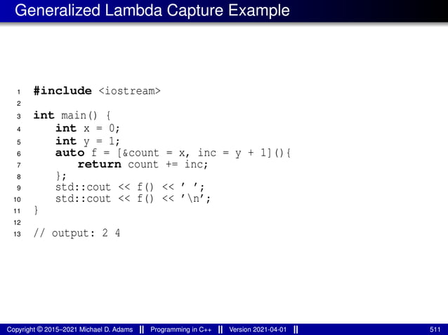 Generalized Lambda Capture Example
1 #include <iostream>
2
3 int main() {
4 int x = 0;
5 int y = 1;
6 auto f = [&count = x, inc = y + 1](){
7 return count += inc;
8 };
9 std::cout << f() << ’ ’;
10 std::cout << f() << ’n’;
11 }
12
13 // output: 2 4
Copyright © 2015–2021 Michael D. Adams Programming in C++ Version 2021-04-01 511
 
