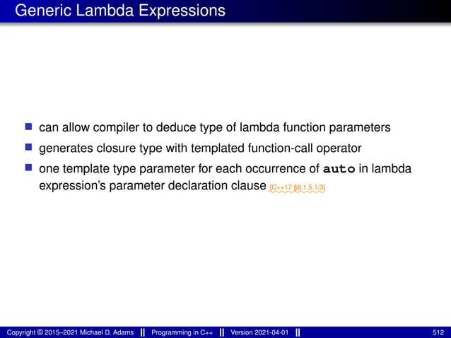 Generic Lambda Expressions
■ can allow compiler to deduce type of lambda function parameters
■ generates closure type with templated function-call operator
■ one template type parameter for each occurrence of auto in lambda
expression’s parameter declaration clause⁓⁓⁓⁓⁓⁓⁓⁓⁓
[C++17 §8.1.5.1/3]
Copyright © 2015–2021 Michael D. Adams Programming in C++ Version 2021-04-01 512
 