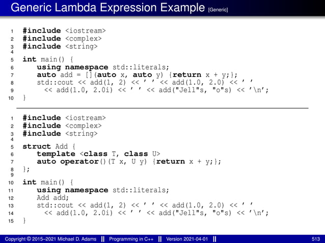 Generic Lambda Expression Example [Generic]
1 #include <iostream>
2 #include <complex>
3 #include <string>
4
5 int main() {
6 using namespace std::literals;
7 auto add = [](auto x, auto y) {return x + y;};
8 std::cout << add(1, 2) << ’ ’ << add(1.0, 2.0) << ’ ’
9 << add(1.0, 2.0i) << ’ ’ << add("Jell"s, "o"s) << ’n’;
10 }
1 #include <iostream>
2 #include <complex>
3 #include <string>
4
5 struct Add {
6 template <class T, class U>
7 auto operator()(T x, U y) {return x + y;};
8 };
9
10 int main() {
11 using namespace std::literals;
12 Add add;
13 std::cout << add(1, 2) << ’ ’ << add(1.0, 2.0) << ’ ’
14 << add(1.0, 2.0i) << ’ ’ << add("Jell"s, "o"s) << ’n’;
15 }
Copyright © 2015–2021 Michael D. Adams Programming in C++ Version 2021-04-01 513
 