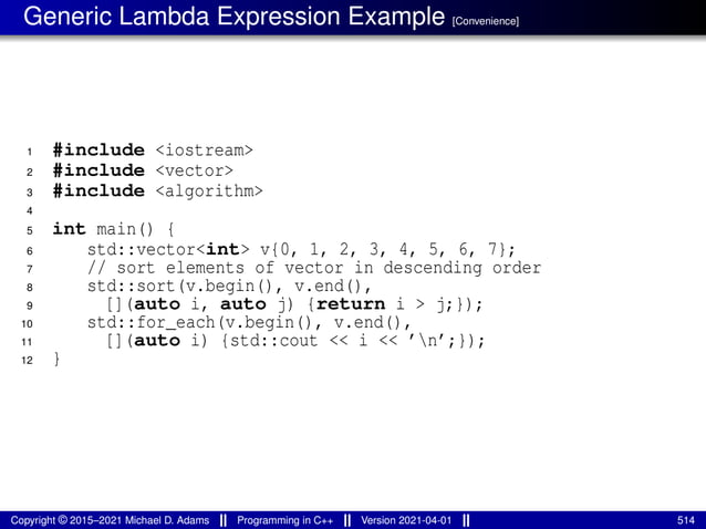Generic Lambda Expression Example [Convenience]
1 #include <iostream>
2 #include <vector>
3 #include <algorithm>
4
5 int main() {
6 std::vector<int> v{0, 1, 2, 3, 4, 5, 6, 7};
7 // sort elements of vector in descending order
8 std::sort(v.begin(), v.end(),
9 [](auto i, auto j) {return i > j;});
10 std::for_each(v.begin(), v.end(),
11 [](auto i) {std::cout << i << ’n’;});
12 }
Copyright © 2015–2021 Michael D. Adams Programming in C++ Version 2021-04-01 514
 