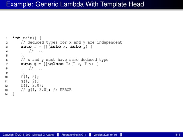 Example: Generic Lambda With Template Head
1 int main() {
2 // deduced types for x and y are independent
3 auto f = [](auto x, auto y) {
4 // ...
5 };
6 // x and y must have same deduced type
7 auto g = []<class T>(T x, T y) {
8 // ...
9 };
10 f(1, 2);
11 g(1, 2);
12 f(1, 2.0);
13 // g(1, 2.0); // ERROR
14 }
Copyright © 2015–2021 Michael D. Adams Programming in C++ Version 2021-04-01 515
 