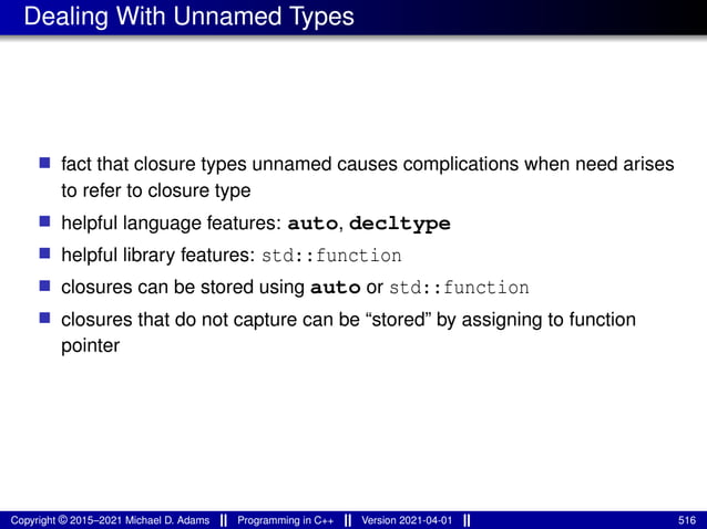 Dealing With Unnamed Types
■ fact that closure types unnamed causes complications when need arises
to refer to closure type
■ helpful language features: auto, decltype
■ helpful library features: std::function
■ closures can be stored using auto or std::function
■ closures that do not capture can be “stored” by assigning to function
pointer
Copyright © 2015–2021 Michael D. Adams Programming in C++ Version 2021-04-01 516
 