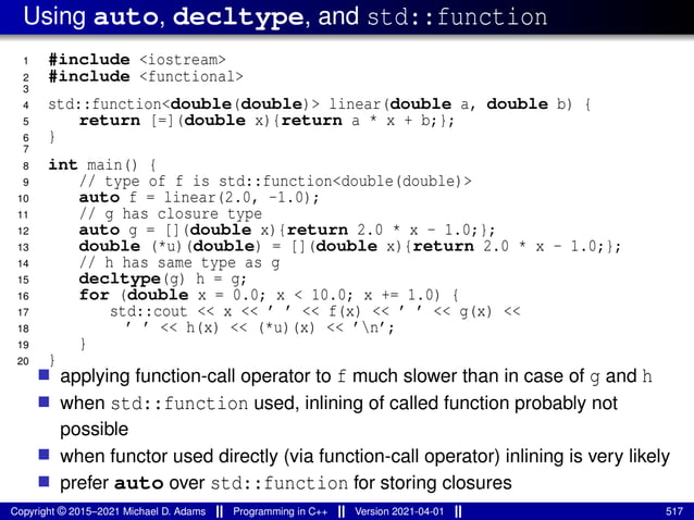 Using auto, decltype, and std::function
1 #include <iostream>
2 #include <functional>
3
4 std::function<double(double)> linear(double a, double b) {
5 return [=](double x){return a * x + b;};
6 }
7
8 int main() {
9 // type of f is std::function<double(double)>
10 auto f = linear(2.0, -1.0);
11 // g has closure type
12 auto g = [](double x){return 2.0 * x - 1.0;};
13 double (*u)(double) = [](double x){return 2.0 * x - 1.0;};
14 // h has same type as g
15 decltype(g) h = g;
16 for (double x = 0.0; x < 10.0; x += 1.0) {
17 std::cout << x << ’ ’ << f(x) << ’ ’ << g(x) <<
18 ’ ’ << h(x) << (*u)(x) << ’n’;
19 }
20 }
■ applying function-call operator to f much slower than in case of g and h
■ when std::function used, inlining of called function probably not
possible
■ when functor used directly (via function-call operator) inlining is very likely
■ prefer auto over std::function for storing closures
Copyright © 2015–2021 Michael D. Adams Programming in C++ Version 2021-04-01 517
 