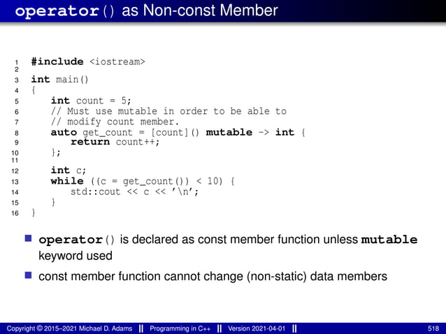 operator() as Non-const Member
1 #include <iostream>
2
3 int main()
4 {
5 int count = 5;
6 // Must use mutable in order to be able to
7 // modify count member.
8 auto get_count = [count]() mutable -> int {
9 return count++;
10 };
11
12 int c;
13 while ((c = get_count()) < 10) {
14 std::cout << c << ’n’;
15 }
16 }
■ operator() is declared as const member function unless mutable
keyword used
■ const member function cannot change (non-static) data members
Copyright © 2015–2021 Michael D. Adams Programming in C++ Version 2021-04-01 518
 