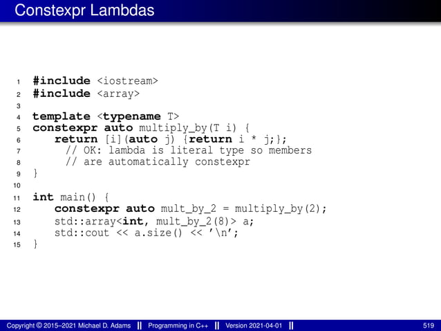 Constexpr Lambdas
1 #include <iostream>
2 #include <array>
3
4 template <typename T>
5 constexpr auto multiply_by(T i) {
6 return [i](auto j) {return i * j;};
7 // OK: lambda is literal type so members
8 // are automatically constexpr
9 }
10
11 int main() {
12 constexpr auto mult_by_2 = multiply_by(2);
13 std::array<int, mult_by_2(8)> a;
14 std::cout << a.size() << ’n’;
15 }
Copyright © 2015–2021 Michael D. Adams Programming in C++ Version 2021-04-01 519
 