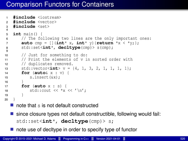 Comparison Functors for Containers
1 #include <iostream>
2 #include <vector>
3 #include <set>
4
5 int main() {
6 // The following two lines are the only important ones:
7 auto cmp = [](int* x, int* y){return *x < *y;};
8 std::set<int*, decltype(cmp)> s(cmp);
9
10 // Just for something to do:
11 // Print the elements of v in sorted order with
12 // duplicates removed.
13 std::vector<int> v = {4, 1, 3, 2, 1, 1, 1, 1};
14 for (auto& x : v) {
15 s.insert(&x);
16 }
17 for (auto x : s) {
18 std::cout << *x << ’n’;
19 }
20 }
■ note that s is not default constructed
■ since closure types not default constructible, following would fail:
std::set<int*, decltype(cmp)> s;
■ note use of decltype in order to specify type of functor
Copyright © 2015–2021 Michael D. Adams Programming in C++ Version 2021-04-01 520
 