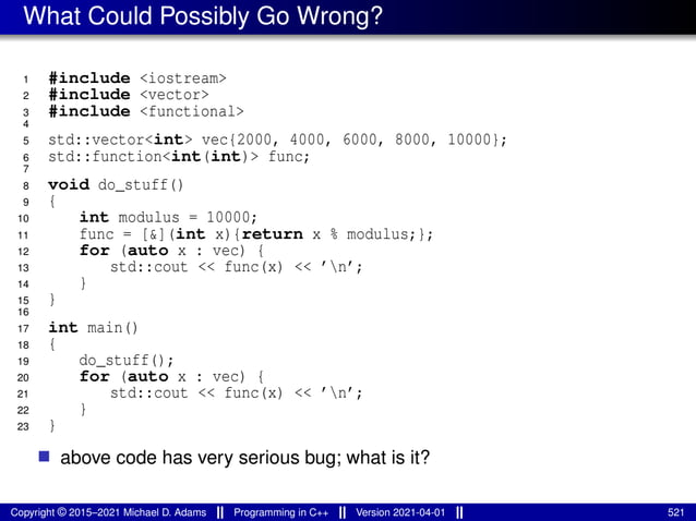 What Could Possibly Go Wrong?
1 #include <iostream>
2 #include <vector>
3 #include <functional>
4
5 std::vector<int> vec{2000, 4000, 6000, 8000, 10000};
6 std::function<int(int)> func;
7
8 void do_stuff()
9 {
10 int modulus = 10000;
11 func = [&](int x){return x % modulus;};
12 for (auto x : vec) {
13 std::cout << func(x) << ’n’;
14 }
15 }
16
17 int main()
18 {
19 do_stuff();
20 for (auto x : vec) {
21 std::cout << func(x) << ’n’;
22 }
23 }
■ above code has very serious bug; what is it?
Copyright © 2015–2021 Michael D. Adams Programming in C++ Version 2021-04-01 521
 