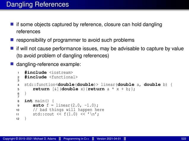 Dangling References
■ if some objects captured by reference, closure can hold dangling
references
■ responsibility of programmer to avoid such problems
■ if will not cause performance issues, may be advisable to capture by value
(to avoid problem of dangling references)
■ dangling-reference example:
1 #include <iostream>
2 #include <functional>
3
4 std::function<double(double)> linear(double a, double b) {
5 return [&](double x){return a * x + b;};
6 }
7
8 int main() {
9 auto f = linear(2.0, -1.0);
10 // bad things will happen here
11 std::cout << f(1.0) << ’n’;
12 }
Copyright © 2015–2021 Michael D. Adams Programming in C++ Version 2021-04-01 522
 