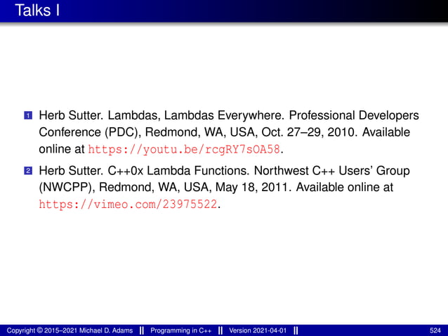 Talks I
1 Herb Sutter. Lambdas, Lambdas Everywhere. Professional Developers
Conference (PDC), Redmond, WA, USA, Oct. 27–29, 2010. Available
online at https://youtu.be/rcgRY7sOA58.
2 Herb Sutter. C++0x Lambda Functions. Northwest C++ Users’ Group
(NWCPP), Redmond, WA, USA, May 18, 2011. Available online at
https://vimeo.com/23975522.
Copyright © 2015–2021 Michael D. Adams Programming in C++ Version 2021-04-01 524
 