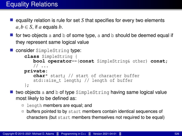 Equality Relations
■ equality relation is rule for set S that specifies for every two elements
a,b ∈ S, if a equals b.
■ for two objects a and b of some type, a and b should be deemed equal if
they represent same logical value
■ consider SimpleString type:
class SimpleString {
bool operator==(const SimpleString& other) const;
// ...
private:
char* start; // start of character buffer
std::size_t length; // length of buffer
};
■ two objects a and b of type SimpleString having same logical value
most likely to be defined as:
2 length members are equal; and
2 buffers pointed to by start members contain identical sequences of
characters (but start members themselves not required to be equal)
Copyright © 2015–2021 Michael D. Adams Programming in C++ Version 2021-04-01 526
 
