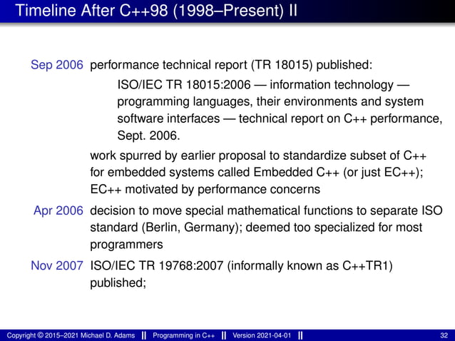 Timeline After C++98 (1998–Present) II
Sep 2006 performance technical report (TR 18015) published:
ISO/IEC TR 18015:2006 — information technology —
programming languages, their environments and system
software interfaces — technical report on C++ performance,
Sept. 2006.
work spurred by earlier proposal to standardize subset of C++
for embedded systems called Embedded C++ (or just EC++);
EC++ motivated by performance concerns
Apr 2006 decision to move special mathematical functions to separate ISO
standard (Berlin, Germany); deemed too specialized for most
programmers
Nov 2007 ISO/IEC TR 19768:2007 (informally known as C++TR1)
published;
Copyright © 2015–2021 Michael D. Adams Programming in C++ Version 2021-04-01 32
 