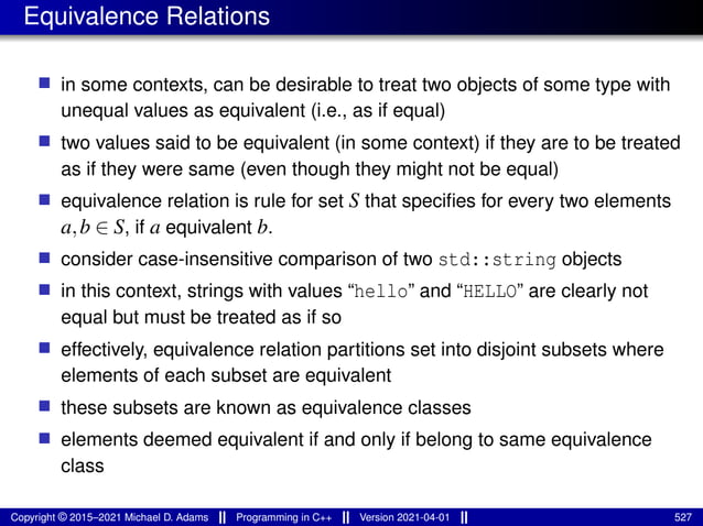 Equivalence Relations
■ in some contexts, can be desirable to treat two objects of some type with
unequal values as equivalent (i.e., as if equal)
■ two values said to be equivalent (in some context) if they are to be treated
as if they were same (even though they might not be equal)
■ equivalence relation is rule for set S that specifies for every two elements
a,b ∈ S, if a equivalent b.
■ consider case-insensitive comparison of two std::string objects
■ in this context, strings with values “hello” and “HELLO” are clearly not
equal but must be treated as if so
■ effectively, equivalence relation partitions set into disjoint subsets where
elements of each subset are equivalent
■ these subsets are known as equivalence classes
■ elements deemed equivalent if and only if belong to same equivalence
class
Copyright © 2015–2021 Michael D. Adams Programming in C++ Version 2021-04-01 527
 