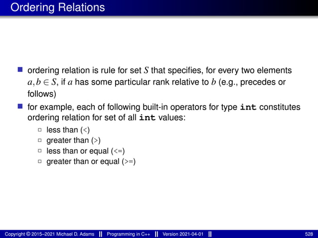 Ordering Relations
■ ordering relation is rule for set S that specifies, for every two elements
a,b ∈ S, if a has some particular rank relative to b (e.g., precedes or
follows)
■ for example, each of following built-in operators for type int constitutes
ordering relation for set of all int values:
2 less than (<)
2 greater than (>)
2 less than or equal (<=)
2 greater than or equal (>=)
Copyright © 2015–2021 Michael D. Adams Programming in C++ Version 2021-04-01 528
 