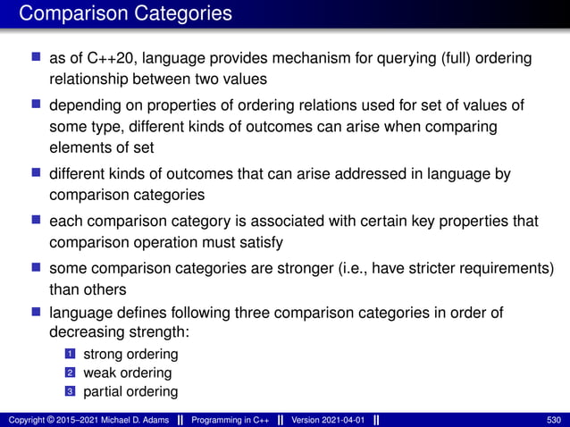 Comparison Categories
■ as of C++20, language provides mechanism for querying (full) ordering
relationship between two values
■ depending on properties of ordering relations used for set of values of
some type, different kinds of outcomes can arise when comparing
elements of set
■ different kinds of outcomes that can arise addressed in language by
comparison categories
■ each comparison category is associated with certain key properties that
comparison operation must satisfy
■ some comparison categories are stronger (i.e., have stricter requirements)
than others
■ language defines following three comparison categories in order of
decreasing strength:
1 strong ordering
2 weak ordering
3 partial ordering
Copyright © 2015–2021 Michael D. Adams Programming in C++ Version 2021-04-01 530
 