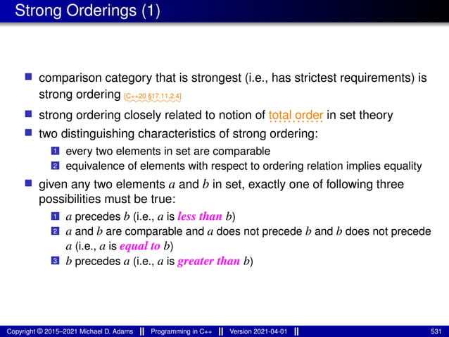 Strong Orderings (1)
■ comparison category that is strongest (i.e., has strictest requirements) is
strong ordering ⁓⁓⁓⁓⁓⁓⁓⁓⁓
[C++20 §17.11.2.4]
■ strong ordering closely related to notion of ............
total order in set theory
■ two distinguishing characteristics of strong ordering:
1 every two elements in set are comparable
2 equivalence of elements with respect to ordering relation implies equality
■ given any two elements a and b in set, exactly one of following three
possibilities must be true:
1 a precedes b (i.e., a is less than b)
2 a and b are comparable and a does not precede b and b does not precede
a (i.e., a is equal to b)
3 b precedes a (i.e., a is greater than b)
Copyright © 2015–2021 Michael D. Adams Programming in C++ Version 2021-04-01 531
 