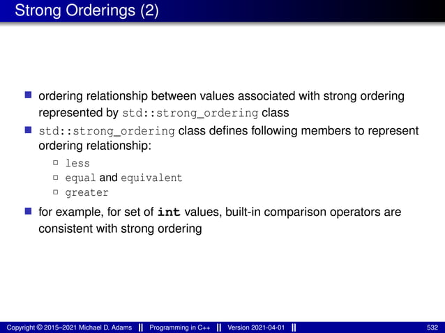 Strong Orderings (2)
■ ordering relationship between values associated with strong ordering
represented by std::strong_ordering class
■ std::strong_ordering class defines following members to represent
ordering relationship:
2 less
2 equal and equivalent
2 greater
■ for example, for set of int values, built-in comparison operators are
consistent with strong ordering
Copyright © 2015–2021 Michael D. Adams Programming in C++ Version 2021-04-01 532
 