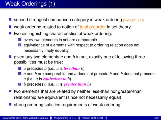 Weak Orderings (1)
■ second strongest comparison category is weak ordering⁓⁓⁓⁓⁓⁓⁓⁓⁓⁓
[C++20 §17.11.2.3]
■ weak ordering related to notion of ................
total preorder in set theory
■ two distinguishing characteristics of weak ordering:
1 every two elements in set are comparable
2 equivalence of elements with respect to ordering relation does not
necessarily imply equality
■ given any two elements a and b in set, exactly one of following three
possibilities must be true:
1 a precedes b (i.e., a is less than b)
2 a and b are comparable and a does not precede b and b does not precede
a (i.e., a is equivalent to b)
3 b precedes a (i.e., a is greater than b)
■ two elements that are related by neither less-than nor greater-than
relationship are equivalent (since not necessarily equal)
■ strong ordering satisfies requirements of weak ordering
Copyright © 2015–2021 Michael D. Adams Programming in C++ Version 2021-04-01 533
 