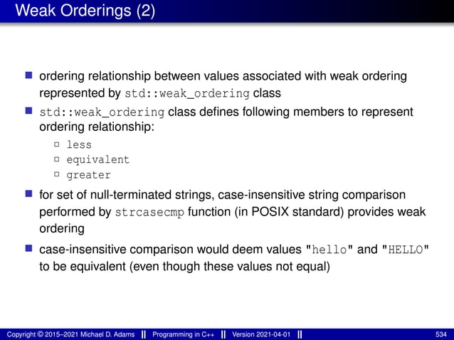 Weak Orderings (2)
■ ordering relationship between values associated with weak ordering
represented by std::weak_ordering class
■ std::weak_ordering class defines following members to represent
ordering relationship:
2 less
2 equivalent
2 greater
■ for set of null-terminated strings, case-insensitive string comparison
performed by strcasecmp function (in POSIX standard) provides weak
ordering
■ case-insensitive comparison would deem values "hello" and "HELLO"
to be equivalent (even though these values not equal)
Copyright © 2015–2021 Michael D. Adams Programming in C++ Version 2021-04-01 534
 