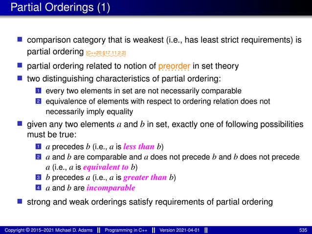 Partial Orderings (1)
■ comparison category that is weakest (i.e., has least strict requirements) is
partial ordering ⁓⁓⁓⁓⁓⁓⁓⁓⁓
[C++20 §17.11.2.2]
■ partial ordering related to notion of ..........
preorder in set theory
■ two distinguishing characteristics of partial ordering:
1 every two elements in set are not necessarily comparable
2 equivalence of elements with respect to ordering relation does not
necessarily imply equality
■ given any two elements a and b in set, exactly one of following possibilities
must be true:
1 a precedes b (i.e., a is less than b)
2 a and b are comparable and a does not precede b and b does not precede
a (i.e., a is equivalent to b)
3 b precedes a (i.e., a is greater than b)
4 a and b are incomparable
■ strong and weak orderings satisfy requirements of partial ordering
Copyright © 2015–2021 Michael D. Adams Programming in C++ Version 2021-04-01 535
 