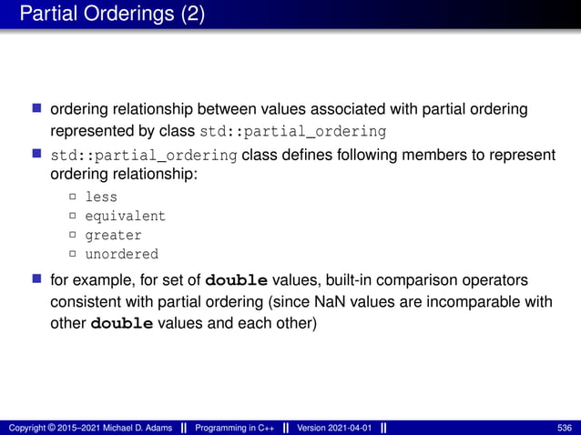 Partial Orderings (2)
■ ordering relationship between values associated with partial ordering
represented by class std::partial_ordering
■ std::partial_ordering class defines following members to represent
ordering relationship:
2 less
2 equivalent
2 greater
2 unordered
■ for example, for set of double values, built-in comparison operators
consistent with partial ordering (since NaN values are incomparable with
other double values and each other)
Copyright © 2015–2021 Michael D. Adams Programming in C++ Version 2021-04-01 536
 