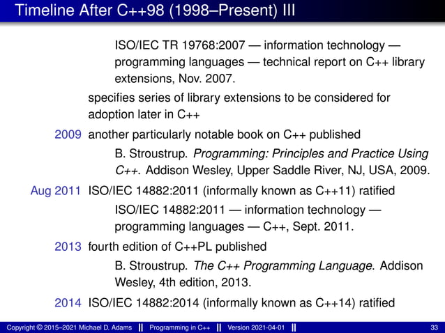 Timeline After C++98 (1998–Present) III
ISO/IEC TR 19768:2007 — information technology —
programming languages — technical report on C++ library
extensions, Nov. 2007.
specifies series of library extensions to be considered for
adoption later in C++
2009 another particularly notable book on C++ published
B. Stroustrup. Programming: Principles and Practice Using
C++. Addison Wesley, Upper Saddle River, NJ, USA, 2009.
Aug 2011 ISO/IEC 14882:2011 (informally known as C++11) ratified
ISO/IEC 14882:2011 — information technology —
programming languages — C++, Sept. 2011.
2013 fourth edition of C++PL published
B. Stroustrup. The C++ Programming Language. Addison
Wesley, 4th edition, 2013.
2014 ISO/IEC 14882:2014 (informally known as C++14) ratified
Copyright © 2015–2021 Michael D. Adams Programming in C++ Version 2021-04-01 33
 