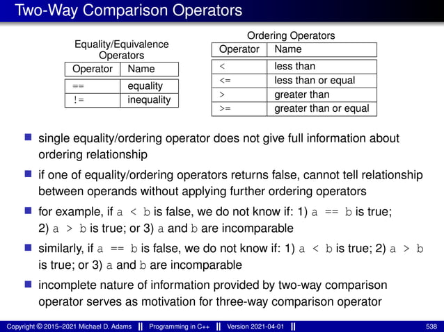 Two-Way Comparison Operators
Equality/Equivalence
Operators
Operator Name
== equality
!= inequality
Ordering Operators
Operator Name
< less than
<= less than or equal
> greater than
>= greater than or equal
■ single equality/ordering operator does not give full information about
ordering relationship
■ if one of equality/ordering operators returns false, cannot tell relationship
between operands without applying further ordering operators
■ for example, if a < b is false, we do not know if: 1) a == b is true;
2) a > b is true; or 3) a and b are incomparable
■ similarly, if a == b is false, we do not know if: 1) a < b is true; 2) a > b
is true; or 3) a and b are incomparable
■ incomplete nature of information provided by two-way comparison
operator serves as motivation for three-way comparison operator
Copyright © 2015–2021 Michael D. Adams Programming in C++ Version 2021-04-01 538
 