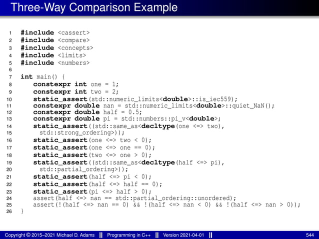 Three-Way Comparison Example
1 #include <cassert>
2 #include <compare>
3 #include <concepts>
4 #include <limits>
5 #include <numbers>
6
7 int main() {
8 constexpr int one = 1;
9 constexpr int two = 2;
10 static_assert(std::numeric_limits<double>::is_iec559);
11 constexpr double nan = std::numeric_limits<double>::quiet_NaN();
12 constexpr double half = 0.5;
13 constexpr double pi = std::numbers::pi_v<double>;
14 static_assert((std::same_as<decltype(one <=> two),
15 std::strong_ordering>));
16 static_assert(one <=> two < 0);
17 static_assert(one <=> one == 0);
18 static_assert(two <=> one > 0);
19 static_assert((std::same_as<decltype(half <=> pi),
20 std::partial_ordering>));
21 static_assert(half <=> pi < 0);
22 static_assert(half <=> half == 0);
23 static_assert(pi <=> half > 0);
24 assert(half <=> nan == std::partial_ordering::unordered);
25 assert(!(half <=> nan == 0) && !(half <=> nan < 0) && !(half <=> nan > 0));
26 }
Copyright © 2015–2021 Michael D. Adams Programming in C++ Version 2021-04-01 544
 