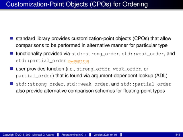 Customization-Point Objects (CPOs) for Ordering
■ standard library provides customization-point objects (CPOs) that allow
comparisons to be performed in alternative manner for particular type
■ functionality provided via std::strong_order, std::weak_order, and
std::partial_order ⁓⁓⁓⁓⁓⁓⁓⁓
[C++20 §17.11.6]
■ user provides function (i.e., strong_order, weak_order, or
partial_order) that is found via argument-dependent lookup (ADL)
■ std::strong_order, std::weak_order, and std::partial_order
also provide alternative comparison schemes for floating-point types
Copyright © 2015–2021 Michael D. Adams Programming in C++ Version 2021-04-01 546
 