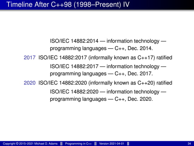 Timeline After C++98 (1998–Present) IV
ISO/IEC 14882:2014 — information technology —
programming languages — C++, Dec. 2014.
2017 ISO/IEC 14882:2017 (informally known as C++17) ratified
ISO/IEC 14882:2017 — information technology —
programming languages — C++, Dec. 2017.
2020 ISO/IEC 14882:2020 (informally known as C++20) ratified
ISO/IEC 14882:2020 — information technology —
programming languages — C++, Dec. 2020.
Copyright © 2015–2021 Michael D. Adams Programming in C++ Version 2021-04-01 34
 