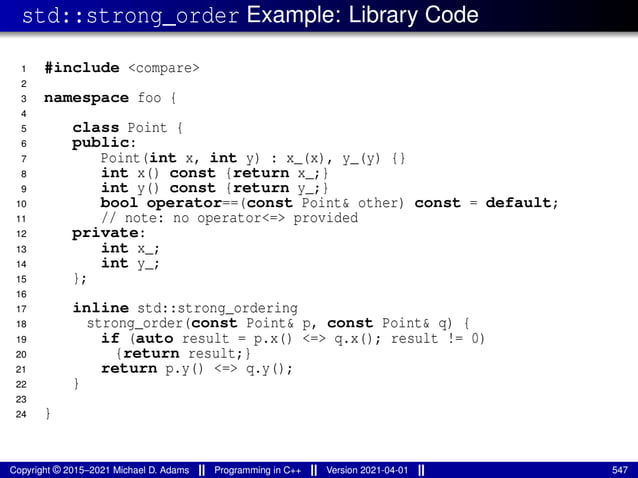 std::strong_order Example: Library Code
1 #include <compare>
2
3 namespace foo {
4
5 class Point {
6 public:
7 Point(int x, int y) : x_(x), y_(y) {}
8 int x() const {return x_;}
9 int y() const {return y_;}
10 bool operator==(const Point& other) const = default;
11 // note: no operator<=> provided
12 private:
13 int x_;
14 int y_;
15 };
16
17 inline std::strong_ordering
18 strong_order(const Point& p, const Point& q) {
19 if (auto result = p.x() <=> q.x(); result != 0)
20 {return result;}
21 return p.y() <=> q.y();
22 }
23
24 }
Copyright © 2015–2021 Michael D. Adams Programming in C++ Version 2021-04-01 547
 