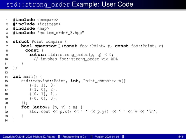 std::strong_order Example: User Code
1 #include <compare>
2 #include <iostream>
3 #include <map>
4 #include "custom_order_3.hpp"
5
6 struct Point_compare {
7 bool operator()(const foo::Point& p, const foo::Point& q)
8 const {
9 return std::strong_order(p, q) < 0;
10 // invokes foo::strong_order via ADL
11 }
12 };
13
14 int main() {
15 std::map<foo::Point, int, Point_compare> m({
16 {{1, 1}, 3},
17 {{1, 0}, 2},
18 {{0, 1}, 1},
19 {{0, 0}, 0},
20 });
21 for (auto&& [p, v] : m) {
22 std::cout << p.x() << ’ ’ << p.y() << ’ ’ << v << ’n’;
23 }
24 }
Copyright © 2015–2021 Michael D. Adams Programming in C++ Version 2021-04-01 548
 
