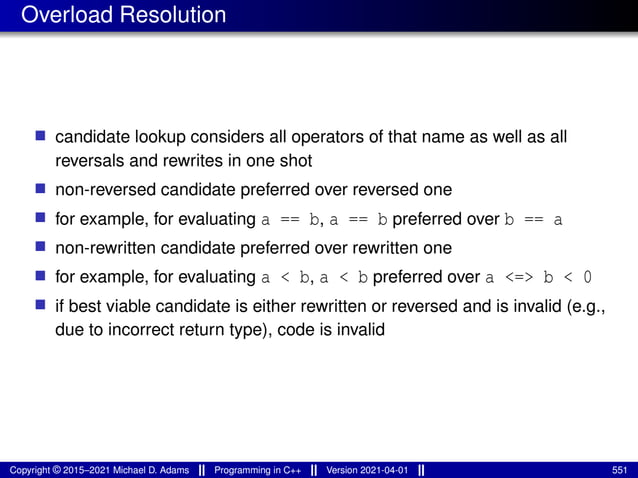 Overload Resolution
■ candidate lookup considers all operators of that name as well as all
reversals and rewrites in one shot
■ non-reversed candidate preferred over reversed one
■ for example, for evaluating a == b, a == b preferred over b == a
■ non-rewritten candidate preferred over rewritten one
■ for example, for evaluating a < b, a < b preferred over a <=> b < 0
■ if best viable candidate is either rewritten or reversed and is invalid (e.g.,
due to incorrect return type), code is invalid
Copyright © 2015–2021 Michael D. Adams Programming in C++ Version 2021-04-01 551
 