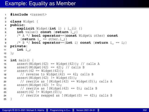 Example: Equality as Member
1 #include <cassert>
2
3 class Widget {
4 public:
5 explicit Widget(int i) : i_(i) {}
6 int value() const {return i_;}
7 /* A */ bool operator==(const Widget& other) const
8 {return i_ == other.i_;}
9 /* B */ bool operator==(int i) const {return i_ == i;}
10 private:
11 int i_;
12 };
13
14 int main() {
15 assert(Widget(42) == Widget(42)); // calls A
16 assert(Widget(42) == 42); // calls B
17 assert(42 == Widget(42));
18 // reverse to Widget(42) == 42; calls B
19 assert(Widget(42) != Widget(0));
20 // rewrite as !(Widget(42) == Widget(0)); calls A
21 assert(Widget(42) != 0);
22 // rewrite as !(Widget(42) == 0); calls B
23 assert(42 != Widget(0));
24 // rewrite swapped as !(Widget(0) == 42); calls B
25 }
Copyright © 2015–2021 Michael D. Adams Programming in C++ Version 2021-04-01 552
 