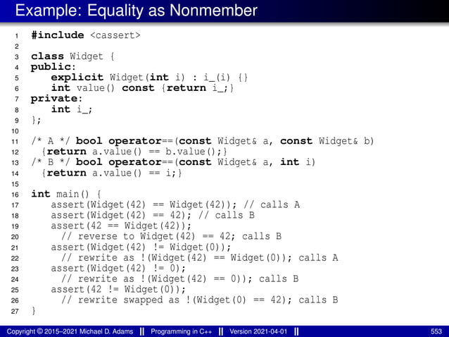 Example: Equality as Nonmember
1 #include <cassert>
2
3 class Widget {
4 public:
5 explicit Widget(int i) : i_(i) {}
6 int value() const {return i_;}
7 private:
8 int i_;
9 };
10
11 /* A */ bool operator==(const Widget& a, const Widget& b)
12 {return a.value() == b.value();}
13 /* B */ bool operator==(const Widget& a, int i)
14 {return a.value() == i;}
15
16 int main() {
17 assert(Widget(42) == Widget(42)); // calls A
18 assert(Widget(42) == 42); // calls B
19 assert(42 == Widget(42));
20 // reverse to Widget(42) == 42; calls B
21 assert(Widget(42) != Widget(0));
22 // rewrite as !(Widget(42) == Widget(0)); calls A
23 assert(Widget(42) != 0);
24 // rewrite as !(Widget(42) == 0)); calls B
25 assert(42 != Widget(0));
26 // rewrite swapped as !(Widget(0) == 42); calls B
27 }
Copyright © 2015–2021 Michael D. Adams Programming in C++ Version 2021-04-01 553
 