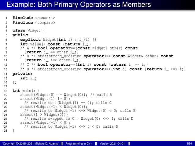Example: Both Primary Operators as Members
1 #include <cassert>
2 #include <compare>
3
4 class Widget {
5 public:
6 explicit Widget(int i) : i_(i) {}
7 int value() const {return i_;}
8 /* A */ bool operator==(const Widget& other) const
9 {return i_ == other.i_;}
10 /* B */ std::strong_ordering operator<=>(const Widget& other) const
11 {return i_ <=> other.i_;}
12 /* C */ bool operator==(int i) const {return i_ == i;}
13 /* D */ std::strong_ordering operator<=>(int i) const {return i_ <=> i;}
14 private:
15 int i_;
16 };
17
18 int main() {
19 assert(Widget(0) == Widget(0)); // calls A
20 assert(Widget(1) != 0);
21 // rewrite to !(Widget(1) == 0); calls C
22 assert(Widget(-1) < Widget(0));
23 // rewrite to Widget(-1) <=> Widget(0) < 0; calls B
24 assert(1 > Widget(0));
25 // rewrite swapped to 0 > Widget(0) <=> 1; calls D
26 assert(Widget(-1) < 0);
27 // rewrite to Widget(-1) <=> 0 < 0; calls D
28 }
Copyright © 2015–2021 Michael D. Adams Programming in C++ Version 2021-04-01 554
 