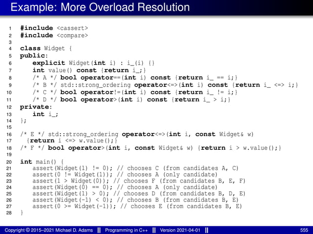 Example: More Overload Resolution
1 #include <cassert>
2 #include <compare>
3
4 class Widget {
5 public:
6 explicit Widget(int i) : i_(i) {}
7 int value() const {return i_;}
8 /* A */ bool operator==(int i) const {return i_ == i;}
9 /* B */ std::strong_ordering operator<=>(int i) const {return i_ <=> i;}
10 /* C */ bool operator!=(int i) const {return i_ != i;}
11 /* D */ bool operator>(int i) const {return i_ > i;}
12 private:
13 int i_;
14 };
15
16 /* E */ std::strong_ordering operator<=>(int i, const Widget& w)
17 {return i <=> w.value();}
18 /* F */ bool operator>(int i, const Widget& w) {return i > w.value();}
19
20 int main() {
21 assert(Widget(1) != 0); // chooses C (from candidates A, C)
22 assert(0 != Widget(1)); // chooses A (only candidate)
23 assert(1 > Widget(0)); // chooses F (from candidates B, E, F)
24 assert(Widget(0) == 0); // chooses A (only candidate)
25 assert(Widget(1) > 0); // chooses D (from candidates B, D, E)
26 assert(Widget(-1) < 0); // chooses B (from candidates B, E)
27 assert(0 >= Widget(-1)); // chooses E (from candidates B, E)
28 }
Copyright © 2015–2021 Michael D. Adams Programming in C++ Version 2021-04-01 555
 