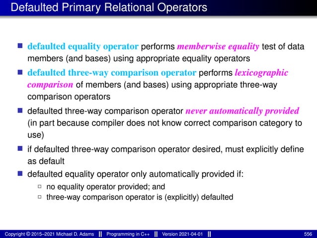 Defaulted Primary Relational Operators
■ defaulted equality operator performs memberwise equality test of data
members (and bases) using appropriate equality operators
■ defaulted three-way comparison operator performs lexicographic
comparison of members (and bases) using appropriate three-way
comparison operators
■ defaulted three-way comparison operator never automatically provided
(in part because compiler does not know correct comparison category to
use)
■ if defaulted three-way comparison operator desired, must explicitly define
as default
■ defaulted equality operator only automatically provided if:
2 no equality operator provided; and
2 three-way comparison operator is (explicitly) defaulted
Copyright © 2015–2021 Michael D. Adams Programming in C++ Version 2021-04-01 556
 