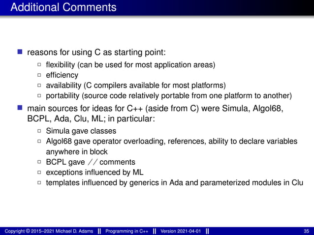 Additional Comments
■ reasons for using C as starting point:
2 flexibility (can be used for most application areas)
2 efficiency
2 availability (C compilers available for most platforms)
2 portability (source code relatively portable from one platform to another)
■ main sources for ideas for C++ (aside from C) were Simula, Algol68,
BCPL, Ada, Clu, ML; in particular:
2 Simula gave classes
2 Algol68 gave operator overloading, references, ability to declare variables
anywhere in block
2 BCPL gave // comments
2 exceptions influenced by ML
2 templates influenced by generics in Ada and parameterized modules in Clu
Copyright © 2015–2021 Michael D. Adams Programming in C++ Version 2021-04-01 35
 
