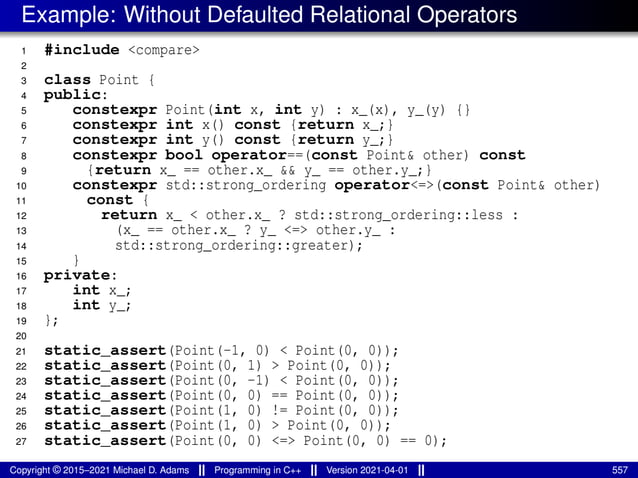 Example: Without Defaulted Relational Operators
1 #include <compare>
2
3 class Point {
4 public:
5 constexpr Point(int x, int y) : x_(x), y_(y) {}
6 constexpr int x() const {return x_;}
7 constexpr int y() const {return y_;}
8 constexpr bool operator==(const Point& other) const
9 {return x_ == other.x_ && y_ == other.y_;}
10 constexpr std::strong_ordering operator<=>(const Point& other)
11 const {
12 return x_ < other.x_ ? std::strong_ordering::less :
13 (x_ == other.x_ ? y_ <=> other.y_ :
14 std::strong_ordering::greater);
15 }
16 private:
17 int x_;
18 int y_;
19 };
20
21 static_assert(Point(-1, 0) < Point(0, 0));
22 static_assert(Point(0, 1) > Point(0, 0));
23 static_assert(Point(0, -1) < Point(0, 0));
24 static_assert(Point(0, 0) == Point(0, 0));
25 static_assert(Point(1, 0) != Point(0, 0));
26 static_assert(Point(1, 0) > Point(0, 0));
27 static_assert(Point(0, 0) <=> Point(0, 0) == 0);
Copyright © 2015–2021 Michael D. Adams Programming in C++ Version 2021-04-01 557
 