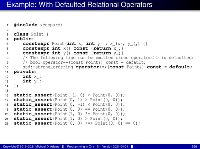 Example: With Defaulted Relational Operators
1 #include <compare>
2
3 class Point {
4 public:
5 constexpr Point(int x, int y) : x_(x), y_(y) {}
6 constexpr int x() const {return x_;}
7 constexpr int y() const {return y_;}
8 // The following line can be omitted since operator<=> is defaulted:
9 // bool operator==(const Point&) const = default;
10 std::strong_ordering operator<=>(const Point&) const = default;
11 private:
12 int x_;
13 int y_;
14 };
15
16 static_assert(Point(-1, 0) < Point(0, 0));
17 static_assert(Point(0, 1) > Point(0, 0));
18 static_assert(Point(0, -1) < Point(0, 0));
19 static_assert(Point(0, 0) == Point(0, 0));
20 static_assert(Point(1, 0) != Point(0, 0));
21 static_assert(Point(1, 0) > Point(0, 0));
22 static_assert(Point(0, 0) <=> Point(0, 0) == 0);
Copyright © 2015–2021 Michael D. Adams Programming in C++ Version 2021-04-01 558
 